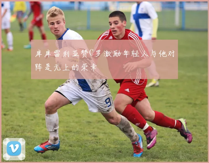 库库雷利亚赞C罗激励年轻人与他对阵是无上的荣幸