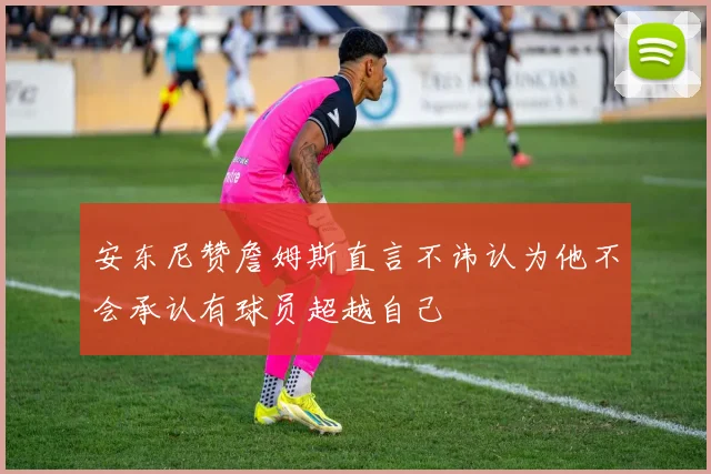安东尼赞詹姆斯直言不讳认为他不会承认有球员超越自己