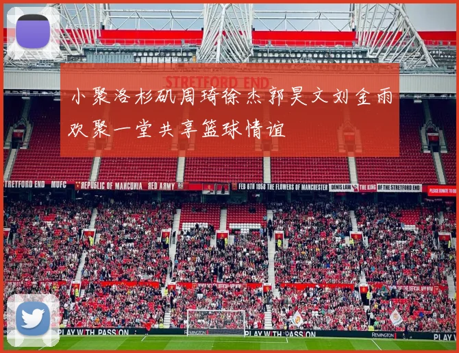 小聚洛杉矶周琦徐杰郭昊文刘金雨欢聚一堂共享篮球情谊
