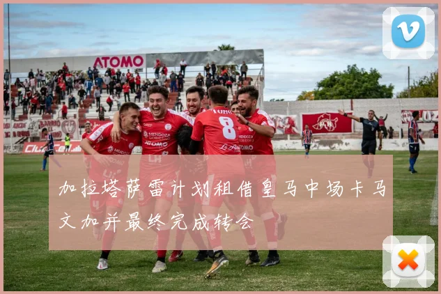加拉塔萨雷计划租借皇马中场卡马文加并最终完成转会