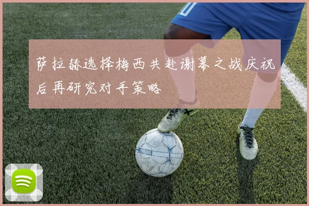 萨拉赫选择梅西共赴谢幕之战庆祝后再研究对手策略
