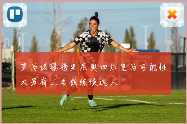 罗马诺曝穆里尼奥回归皇马可能性大另有三名教练候选人