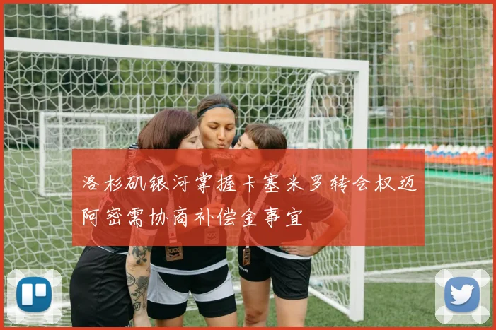 洛杉矶银河掌握卡塞米罗转会权迈阿密需协商补偿金事宜