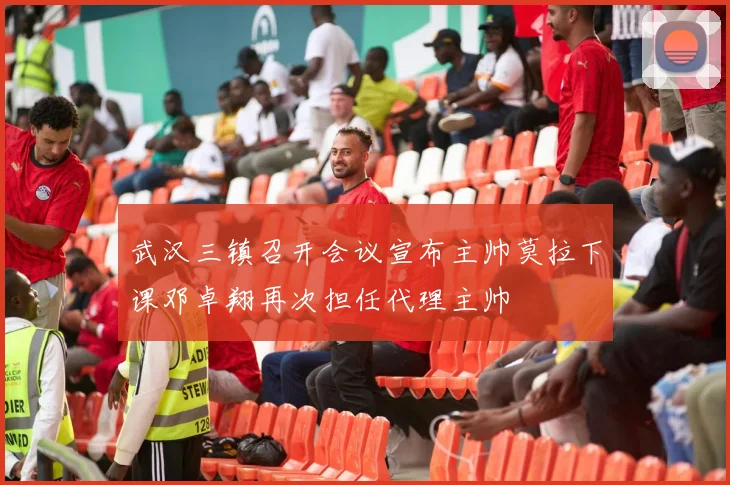 武汉三镇召开会议宣布主帅莫拉下课邓卓翔再次担任代理主帅