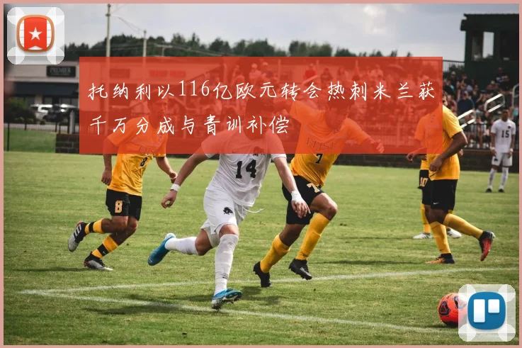 托纳利以116亿欧元转会热刺米兰获千万分成与青训补偿