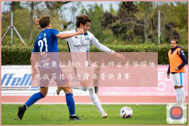 瓜迪奥拉卸任曼城主帅后亲临现场观战苏格兰与摩洛哥热身赛