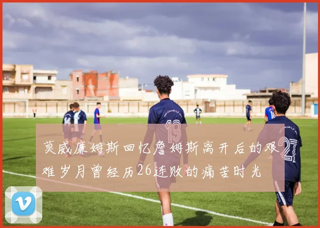 莫威廉姆斯回忆詹姆斯离开后的艰难岁月曾经历26连败的痛苦时光