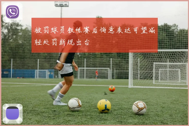 被罚球员教练赛后悔意表达可望减轻处罚新规出台