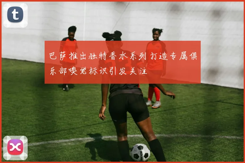 巴萨推出独特香水系列打造专属俱乐部嗅觉标识引发关注