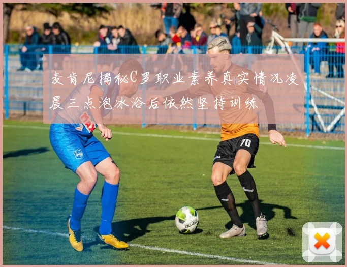 麦肯尼揭秘C罗职业素养真实情况凌晨三点泡冰浴后依然坚持训练