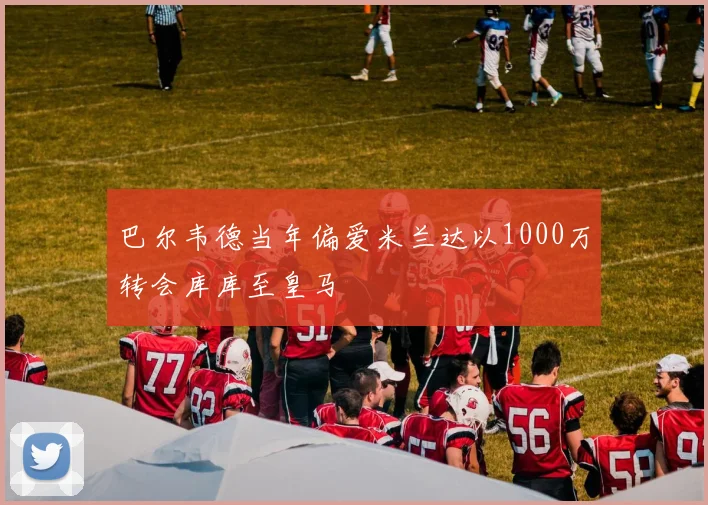 巴尔韦德当年偏爱米兰达以1000万转会库库至皇马