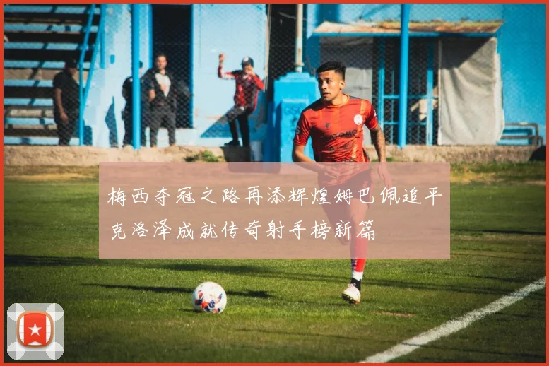 梅西夺冠之路再添辉煌姆巴佩追平克洛泽成就传奇射手榜新篇