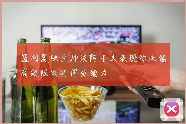 篮网夏联主帅谈阿卡夫表现称未能有效限制其得分能力