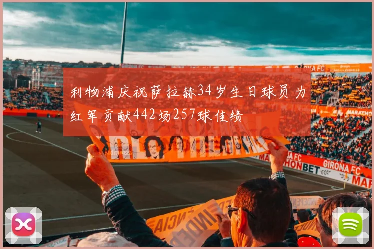 利物浦庆祝萨拉赫34岁生日球员为红军贡献442场257球佳绩
