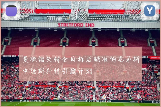 曼联错失转会目标后瞄准伯恩茅斯中场斯科特引援计划