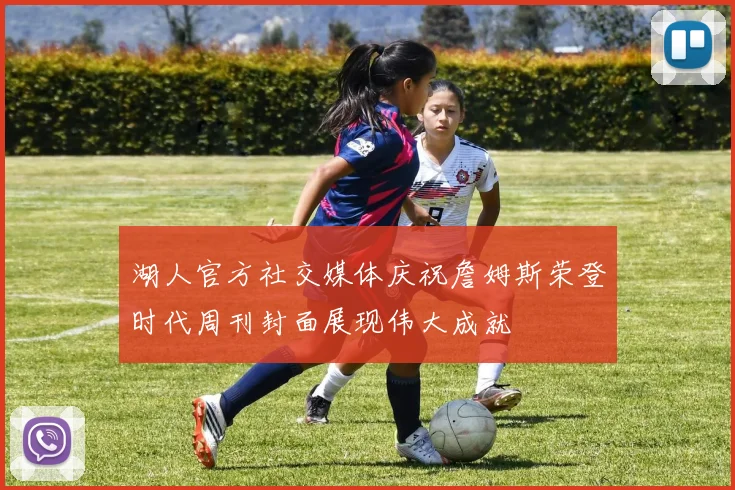 湖人官方社交媒体庆祝詹姆斯荣登时代周刊封面展现伟大成就