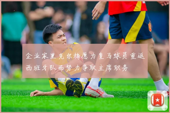 企业家里克尔梅愿为皇马球员重返西班牙队而努力争取主席职务