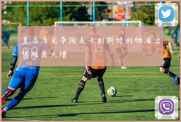 皇马马竞争抢麦卡利斯特利物浦出售难度大增
