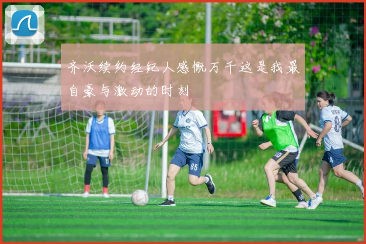 齐沃续约经纪人感慨万千这是我最自豪与激动的时刻