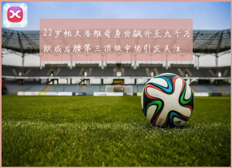 22岁帕夫洛维奇身价飙升至九千万欧成后腰第三顶级中场引发关注
