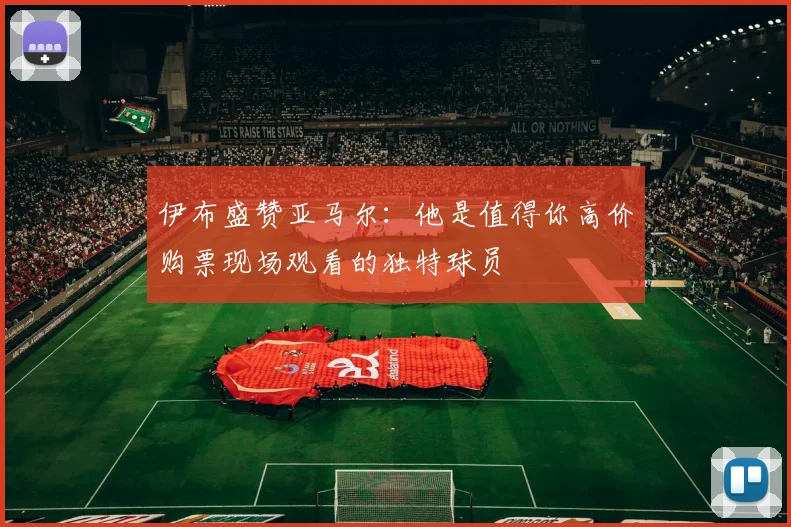伊布盛赞亚马尔：他是值得你高价购票现场观看的独特球员