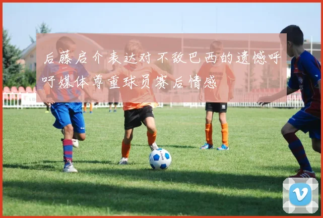后藤启介表达对不敌巴西的遗憾呼吁媒体尊重球员赛后情感