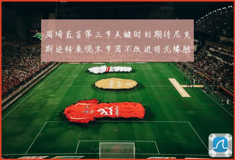 周琦直言第三节关键时刻期待尼克斯逆转表现末节若不改进将无缘胜利