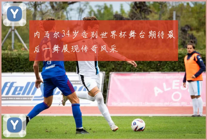 内马尔34岁告别世界杯舞台期待最后一舞展现传奇风采
