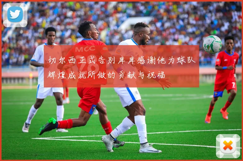切尔西正式告别库库感谢他为球队辉煌成就所做的贡献与祝福