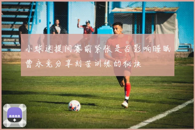 小球迷提问赛前紧张是否影响睡眠曹永竞分享刻苦训练的秘诀