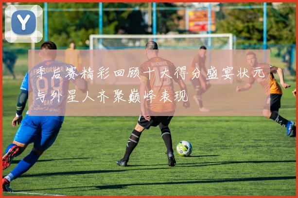 季后赛精彩回顾十大得分盛宴状元与外星人齐聚巅峰表现