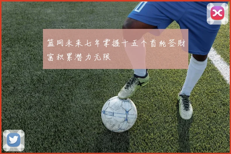 篮网未来七年掌握十五个首轮签财富积累潜力无限